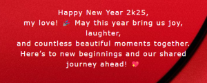 Happy new year 2k25, my love! 🎉 may this year bring us joy, laughter, and countless beautiful moments together. here’s to new beginnings and our shared journey ahead! 💖